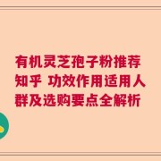 有机灵芝孢子粉推荐 知乎 功效作用适用人群及选购要点全解析