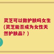 灵芝可以做护肤吗女生(灵芝能否成为女性天然护肤品？)