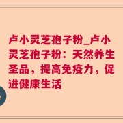卢小灵芝孢子粉_卢小灵芝孢子粉：天然养生圣品，提高免疫力，促进健康生活