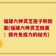 福建六神灵芝孢子粉胶囊(福建六神灵芝胶囊：提升免疫力的秘方)