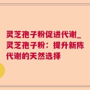 灵芝孢子粉促进代谢_灵芝孢子粉：提升新陈代谢的天然选择