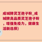 成城牌灵芝孢子粉_成城牌高品质灵芝孢子粉，增强免疫力，健康生活新选择)