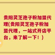 贵阳灵芝孢子粉加盟代理(贵阳灵芝孢子粉加盟代理，一站式开店平台，来了解一下！)