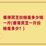 香港灵芝价格是多少钱一斤(香港灵芝一斤价格是多少？)