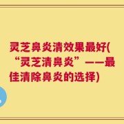 灵芝鼻炎清效果最好(“灵芝清鼻炎”——最佳清除鼻炎的选择)