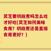 灵芝要切段煮吗怎么吃才好吃(灵芝如何美味食用？切段煮还是直接食用更好？)
