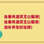 逸春风酒灵芝口服液(逸春风酒灵芝口服液：滋补养生好选择)