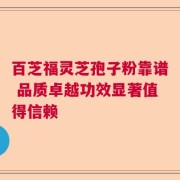 百芝福灵芝孢子粉靠谱 品质卓越功效显著值得信赖