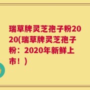 瑞草牌灵芝孢子粉2020(瑞草牌灵芝孢子粉：2020年新鲜上市！)