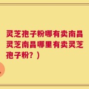 灵芝孢子粉哪有卖南昌灵芝南昌哪里有卖灵芝孢子粉？)