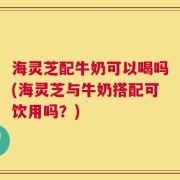 海灵芝配牛奶可以喝吗(海灵芝与牛奶搭配可饮用吗？)