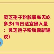灵芝孢子粉胶囊每天吃多少(每日适宜摄入量：灵芝孢子粉胶囊新建议)