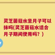 灵芝菌菇水坐月子可以抹吗(灵芝菌菇水适合月子期间使用吗？)