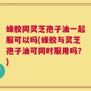 蜂胶同灵芝孢子油一起服可以吗(蜂胶与灵芝孢子油可同时服用吗？)