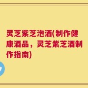 灵芝紫芝泡酒(制作健康酒品，灵芝紫芝酒制作指南)