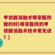 甲状腺消融术哪家医院做的好(哪家医院的甲状腺消融术技术更先进？)