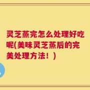 灵芝蒸完怎么处理好吃呢(美味灵芝蒸后的完美处理方法！)