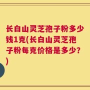 长白山灵芝孢子粉多少钱1克(长白山灵芝孢子粉每克价格是多少？)