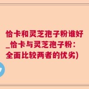 恰卡和灵芝孢子粉谁好_恰卡与灵芝孢子粉：全面比较两者的优劣)