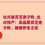 北川县灵芝孢子粉_北川特产：高品质灵芝孢子粉，健康养生之选