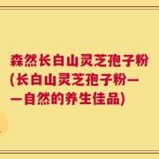 森然长白山灵芝孢子粉(长白山灵芝孢子粉——自然的养生佳品)