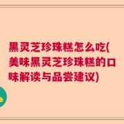 黑灵芝珍珠糕怎么吃(美味黑灵芝珍珠糕的口味解读与品尝建议)