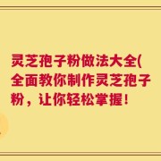 灵芝孢子粉做法大全(全面教你制作灵芝孢子粉，让你轻松掌握！
