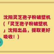 沈阳灵芝孢子粉破壁机(「灵芝孢子粉破壁机」沈阳出品，提取更好吸收！)
