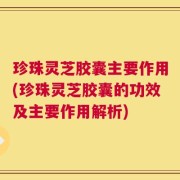 珍珠灵芝胶囊主要作用(珍珠灵芝胶囊的功效及主要作用解析)