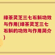绿茶灵芝三七石斛功效与作用(绿茶灵芝三七石斛的功效与作用简介)