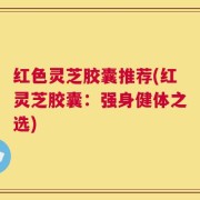红色灵芝胶囊推荐(红灵芝胶囊：强身健体之选)