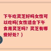 下午吃灵芝好吗女性可以吃吗(女性适合下午食用灵芝吗？灵芝有哪些好处？)