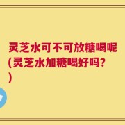 灵芝水可不可放糖喝呢(灵芝水加糖喝好吗？)