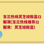 玉兰热线灵芝绞股蓝口服液(玉兰热线推荐口服液：灵芝绞股蓝)