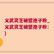 义武灵芝破壁孢子粉_义武灵芝破壁孢子粉：)