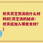 秋天灵芝煲汤放什么材料好(灵芝汤的秘诀：秋天应加入哪些食材？)