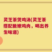 灵芝茶煲鸡汤(灵芝茶搭配脆嫩鸡肉，喝出养生味道)