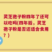 灵芝孢子粉四年了还可以吃吗(四年后，灵芝孢子粉是否还适合食用？)