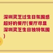 深圳灵芝过生日氛围感超好的餐厅(餐厅尽显深圳灵芝生日独特氛围)