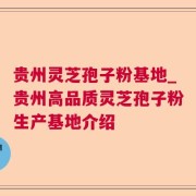 贵州灵芝孢子粉基地_贵州高品质灵芝孢子粉生产基地介绍