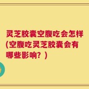 灵芝胶囊空腹吃会怎样(空腹吃灵芝胶囊会有哪些影响？)