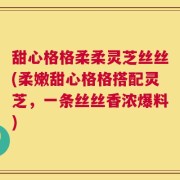 甜心格格柔柔灵芝丝丝(柔嫩甜心格格搭配灵芝，一条丝丝香浓爆料)
