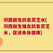 羽西新生抗氧灵芝水(羽西新生推出抗氧灵芝水，促进身体健康)