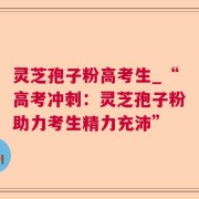 灵芝孢子粉高考生_“高考冲刺：灵芝孢子粉助力考生精力充沛”