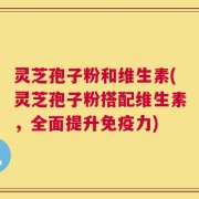 灵芝孢子粉和维生素(灵芝孢子粉搭配维生素，全面提升免疫力)