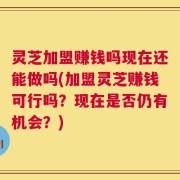 灵芝加盟赚钱吗现在还能做吗(加盟灵芝赚钱可行吗？现在是否仍有机会？)