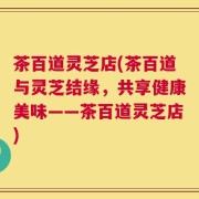 茶百道灵芝店(茶百道与灵芝结缘，共享健康美味——茶百道灵芝店)