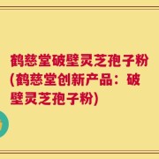 鹤慈堂破壁灵芝孢子粉(鹤慈堂创新产品：破壁灵芝孢子粉)