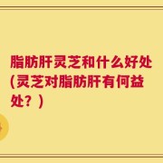 脂肪肝灵芝和什么好处(灵芝对脂肪肝有何益处？)