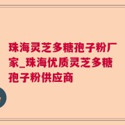 珠海灵芝多糖孢子粉厂家_珠海优质灵芝多糖孢子粉供应商